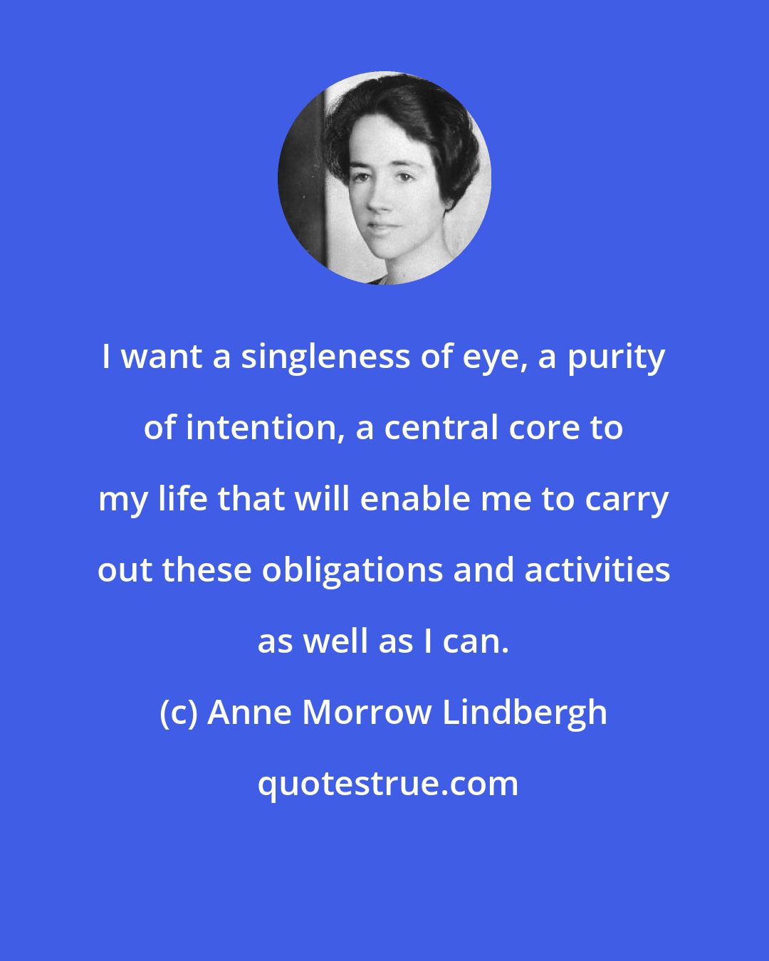 Anne Morrow Lindbergh: I want a singleness of eye, a purity of intention, a central core to my life that will enable me to carry out these obligations and activities as well as I can.