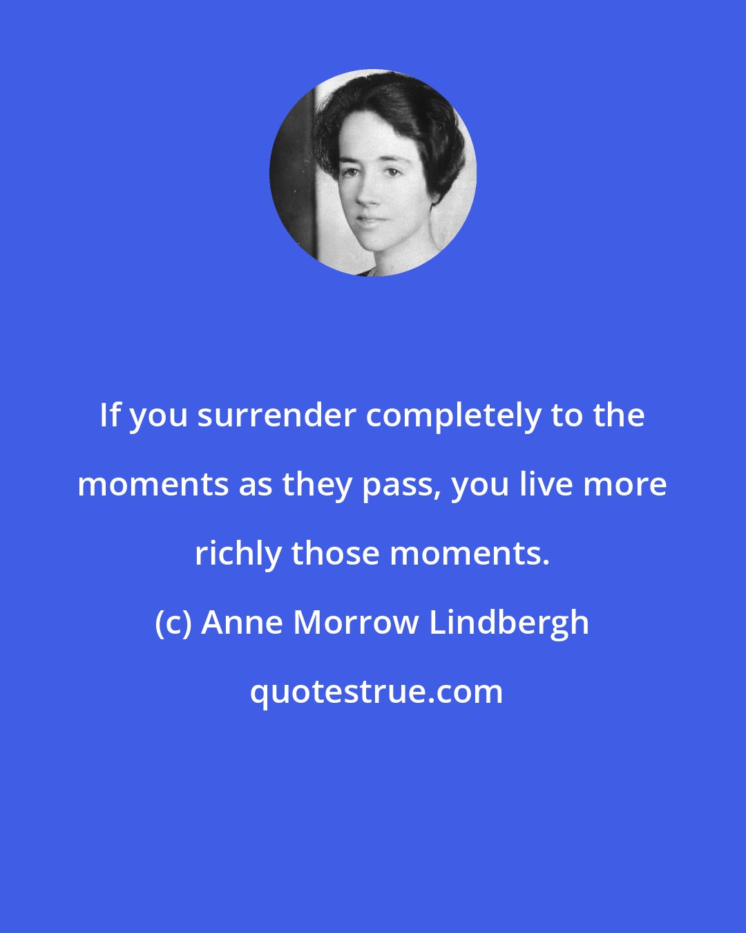 Anne Morrow Lindbergh: If you surrender completely to the moments as they pass, you live more richly those moments.