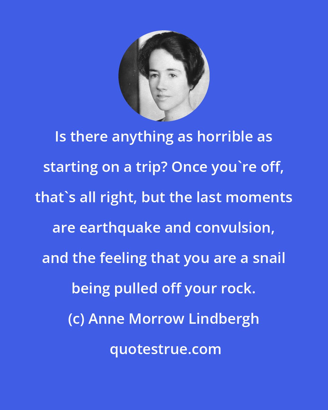 Anne Morrow Lindbergh: Is there anything as horrible as starting on a trip? Once you're off, that's all right, but the last moments are earthquake and convulsion, and the feeling that you are a snail being pulled off your rock.