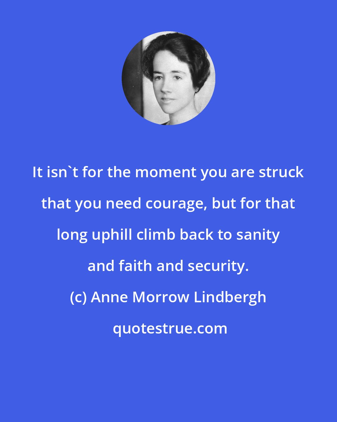 Anne Morrow Lindbergh: It isn't for the moment you are struck that you need courage, but for that long uphill climb back to sanity and faith and security.