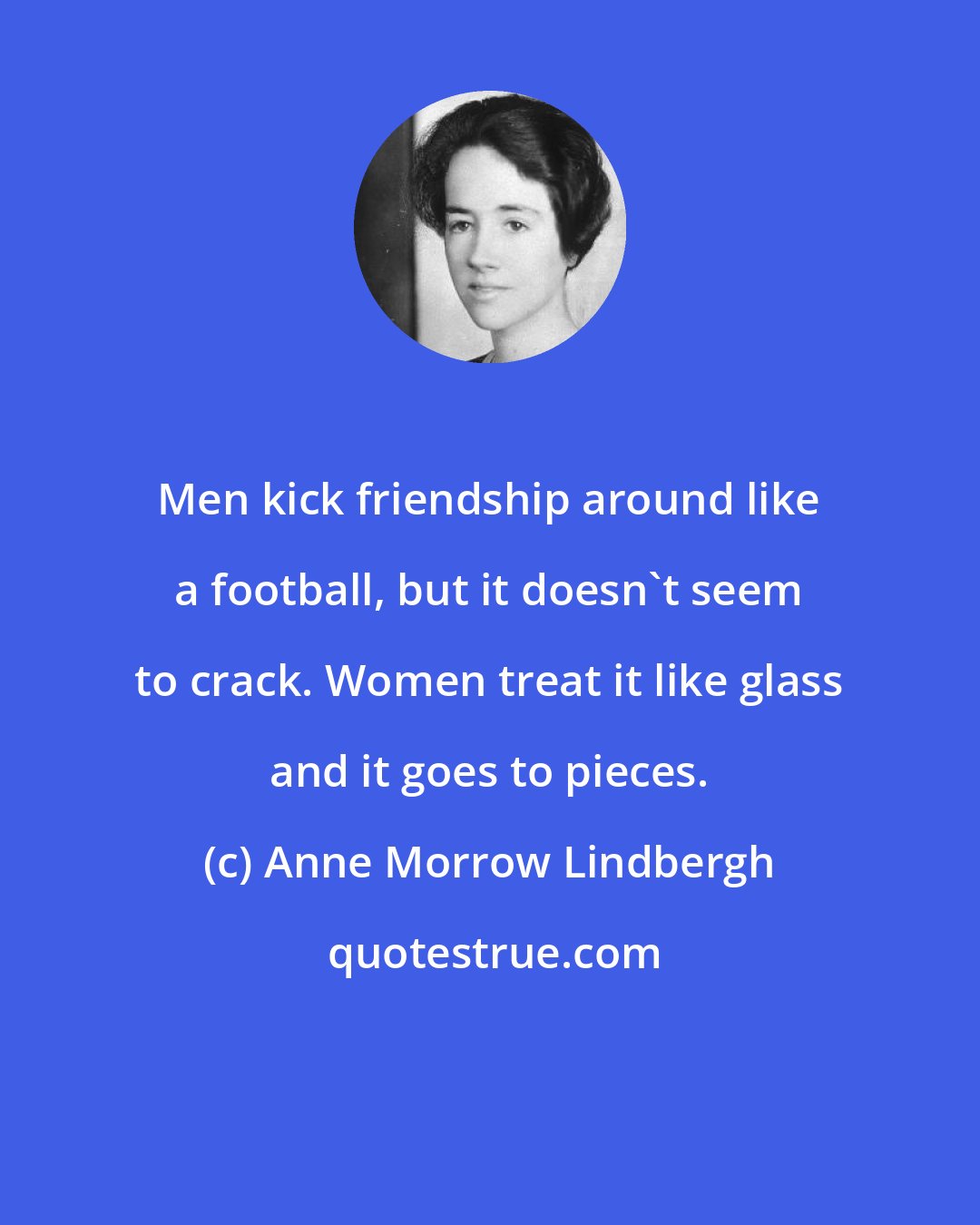 Anne Morrow Lindbergh: Men kick friendship around like a football, but it doesn't seem to crack. Women treat it like glass and it goes to pieces.