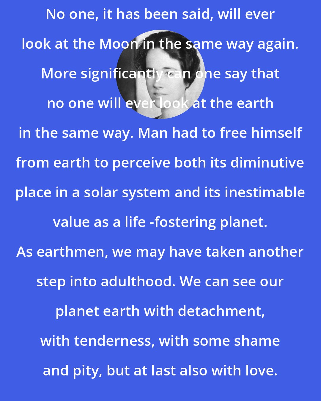 Anne Morrow Lindbergh: No one, it has been said, will ever look at the Moon in the same way again. More significantly can one say that no one will ever look at the earth in the same way. Man had to free himself from earth to perceive both its diminutive place in a solar system and its inestimable value as a life -fostering planet. As earthmen, we may have taken another step into adulthood. We can see our planet earth with detachment, with tenderness, with some shame and pity, but at last also with love.