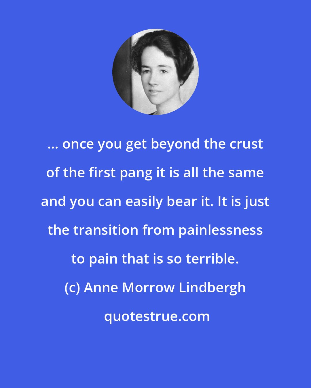 Anne Morrow Lindbergh: ... once you get beyond the crust of the first pang it is all the same and you can easily bear it. It is just the transition from painlessness to pain that is so terrible.