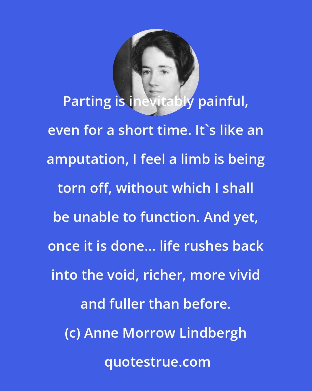 Anne Morrow Lindbergh: Parting is inevitably painful, even for a short time. It's like an amputation, I feel a limb is being torn off, without which I shall be unable to function. And yet, once it is done... life rushes back into the void, richer, more vivid and fuller than before.
