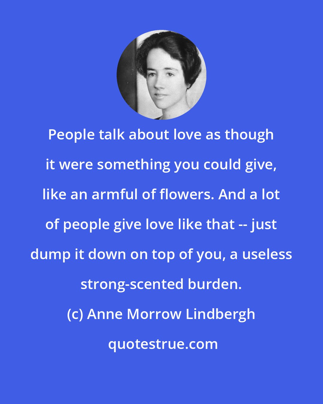 Anne Morrow Lindbergh: People talk about love as though it were something you could give, like an armful of flowers. And a lot of people give love like that -- just dump it down on top of you, a useless strong-scented burden.