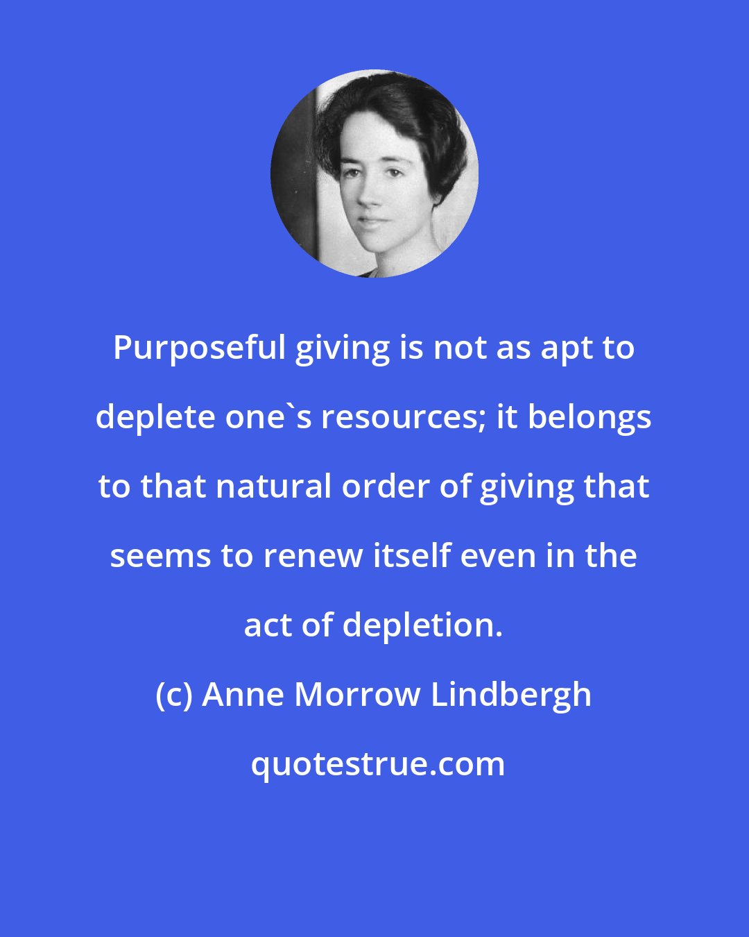 Anne Morrow Lindbergh: Purposeful giving is not as apt to deplete one's resources; it belongs to that natural order of giving that seems to renew itself even in the act of depletion.