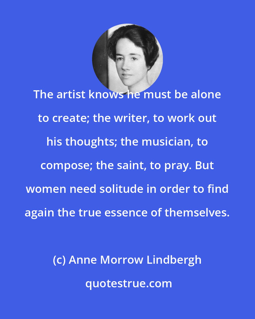 Anne Morrow Lindbergh: The artist knows he must be alone to create; the writer, to work out his thoughts; the musician, to compose; the saint, to pray. But women need solitude in order to find again the true essence of themselves.