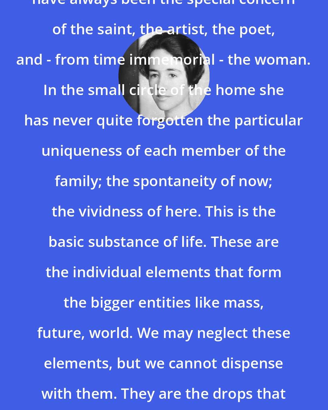 Anne Morrow Lindbergh: The here, the now, and the individual, have always been the special concern of the saint, the artist, the poet, and - from time immemorial - the woman. In the small circle of the home she has never quite forgotten the particular uniqueness of each member of the family; the spontaneity of now; the vividness of here. This is the basic substance of life. These are the individual elements that form the bigger entities like mass, future, world. We may neglect these elements, but we cannot dispense with them. They are the drops that make up the stream. They are the essence of life itself.