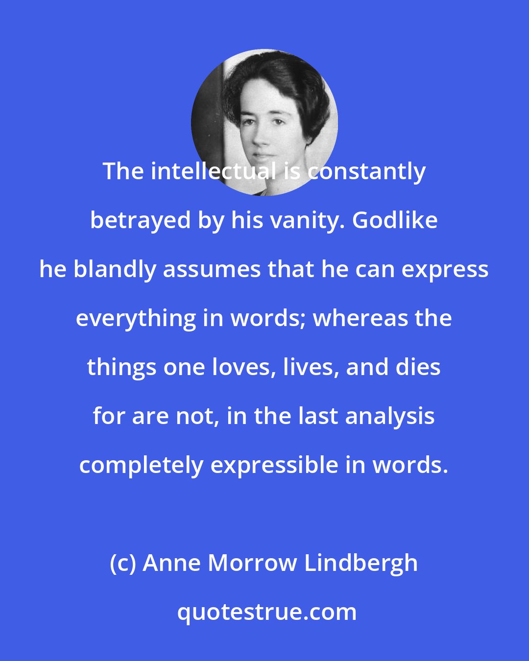 Anne Morrow Lindbergh: The intellectual is constantly betrayed by his vanity. Godlike he blandly assumes that he can express everything in words; whereas the things one loves, lives, and dies for are not, in the last analysis completely expressible in words.