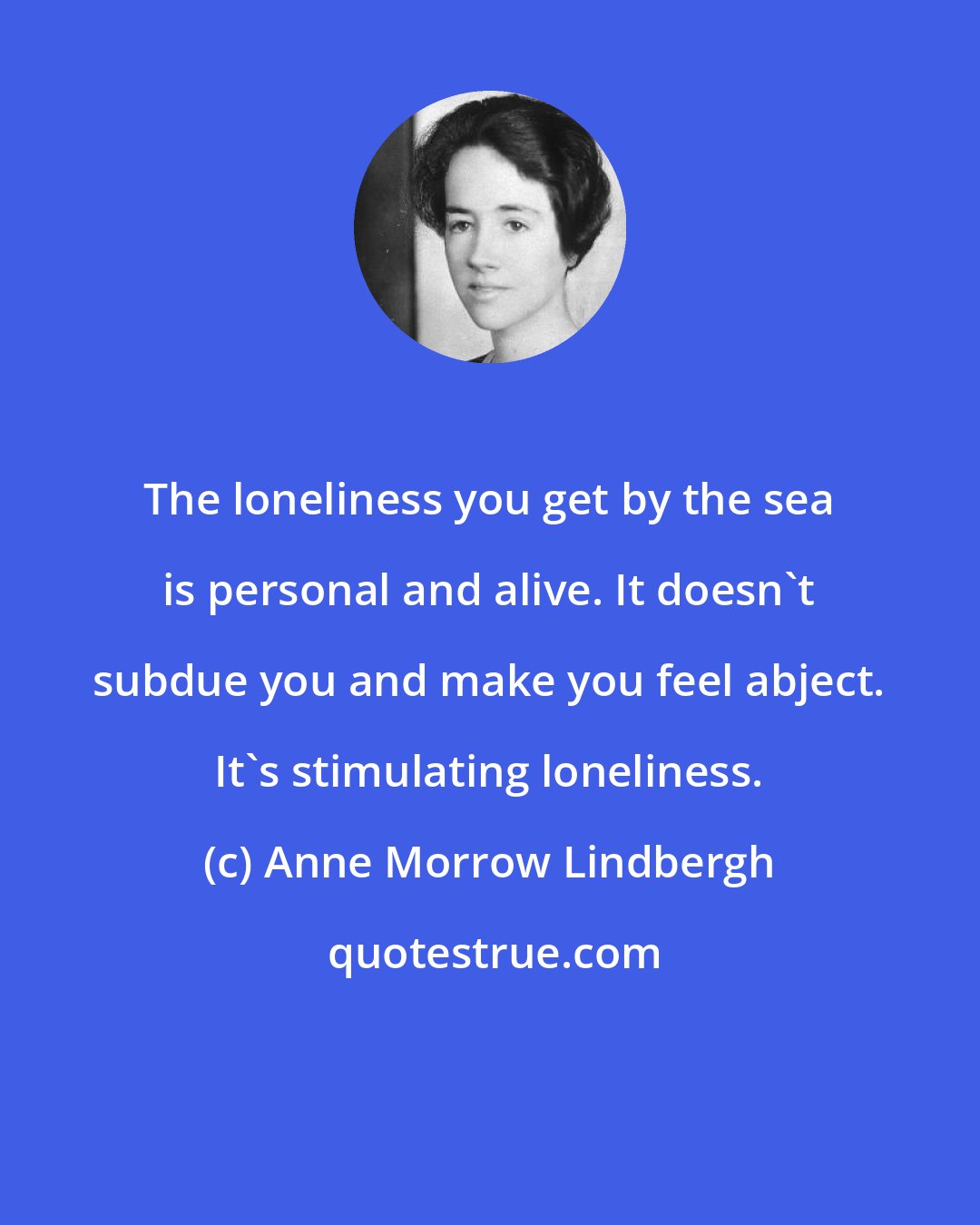 Anne Morrow Lindbergh: The loneliness you get by the sea is personal and alive. It doesn't subdue you and make you feel abject. It's stimulating loneliness.