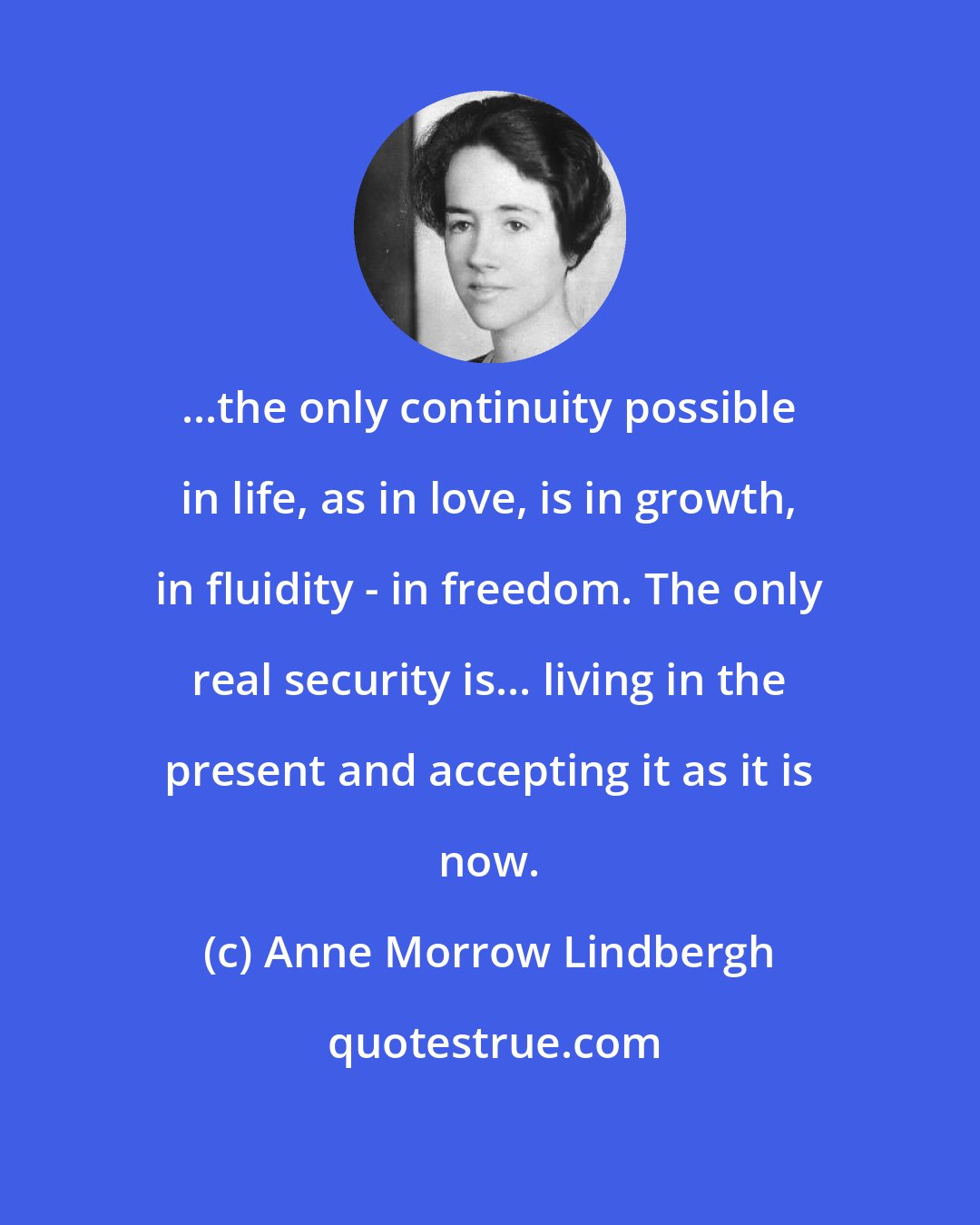 Anne Morrow Lindbergh: ...the only continuity possible in life, as in love, is in growth, in fluidity - in freedom. The only real security is... living in the present and accepting it as it is now.