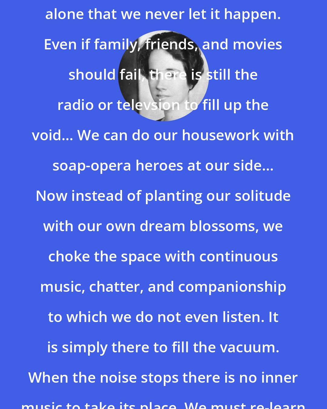 Anne Morrow Lindbergh: We seem so frightened today of being alone that we never let it happen. Even if family, friends, and movies should fail, there is still the radio or televsion to fill up the void... We can do our housework with soap-opera heroes at our side... Now instead of planting our solitude with our own dream blossoms, we choke the space with continuous music, chatter, and companionship to which we do not even listen. It is simply there to fill the vacuum. When the noise stops there is no inner music to take its place. We must re-learn to be alone.