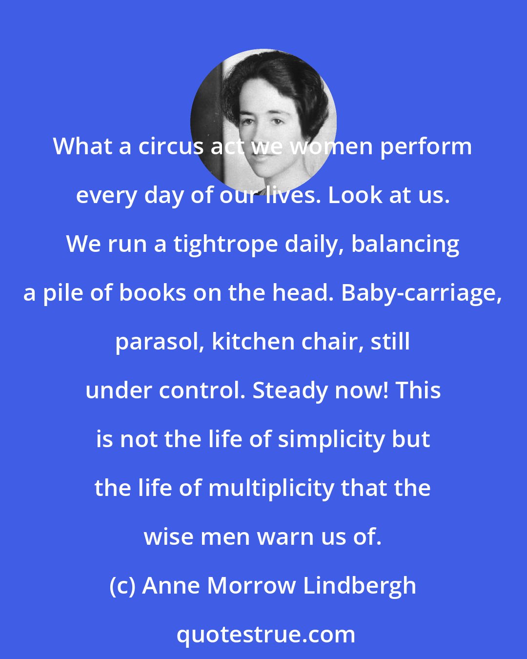 Anne Morrow Lindbergh: What a circus act we women perform every day of our lives. Look at us. We run a tightrope daily, balancing a pile of books on the head. Baby-carriage, parasol, kitchen chair, still under control. Steady now! This is not the life of simplicity but the life of multiplicity that the wise men warn us of.