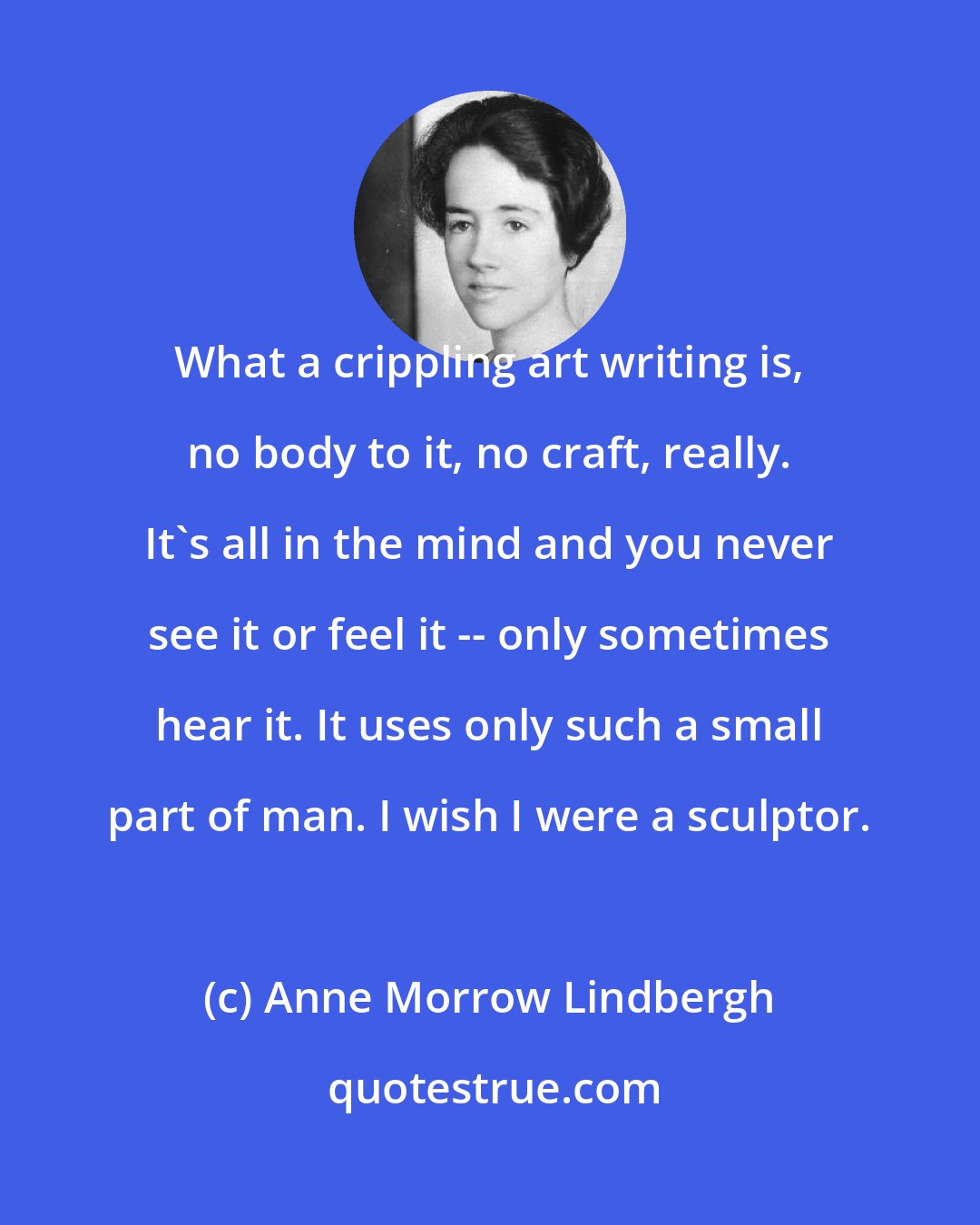 Anne Morrow Lindbergh: What a crippling art writing is, no body to it, no craft, really. It's all in the mind and you never see it or feel it -- only sometimes hear it. It uses only such a small part of man. I wish I were a sculptor.