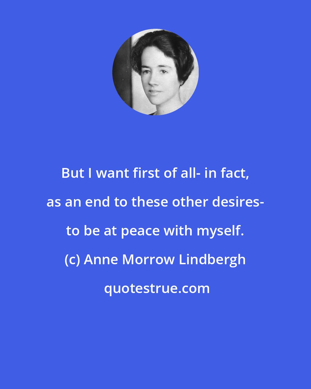 Anne Morrow Lindbergh: But I want first of all- in fact, as an end to these other desires- to be at peace with myself.