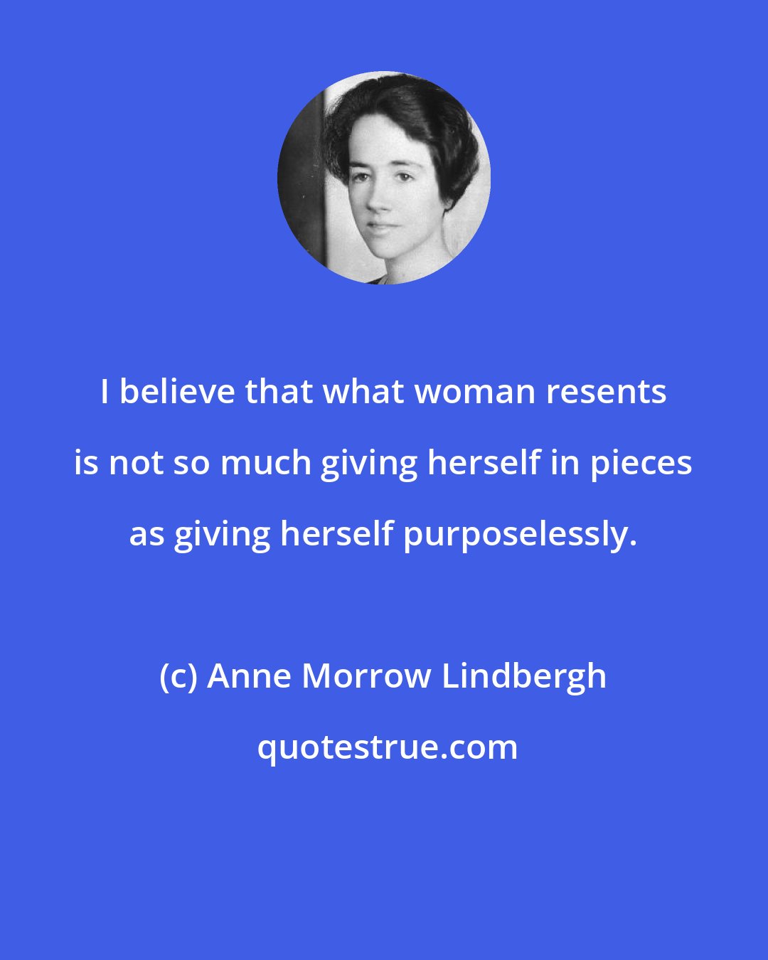 Anne Morrow Lindbergh: I believe that what woman resents is not so much giving herself in pieces as giving herself purposelessly.