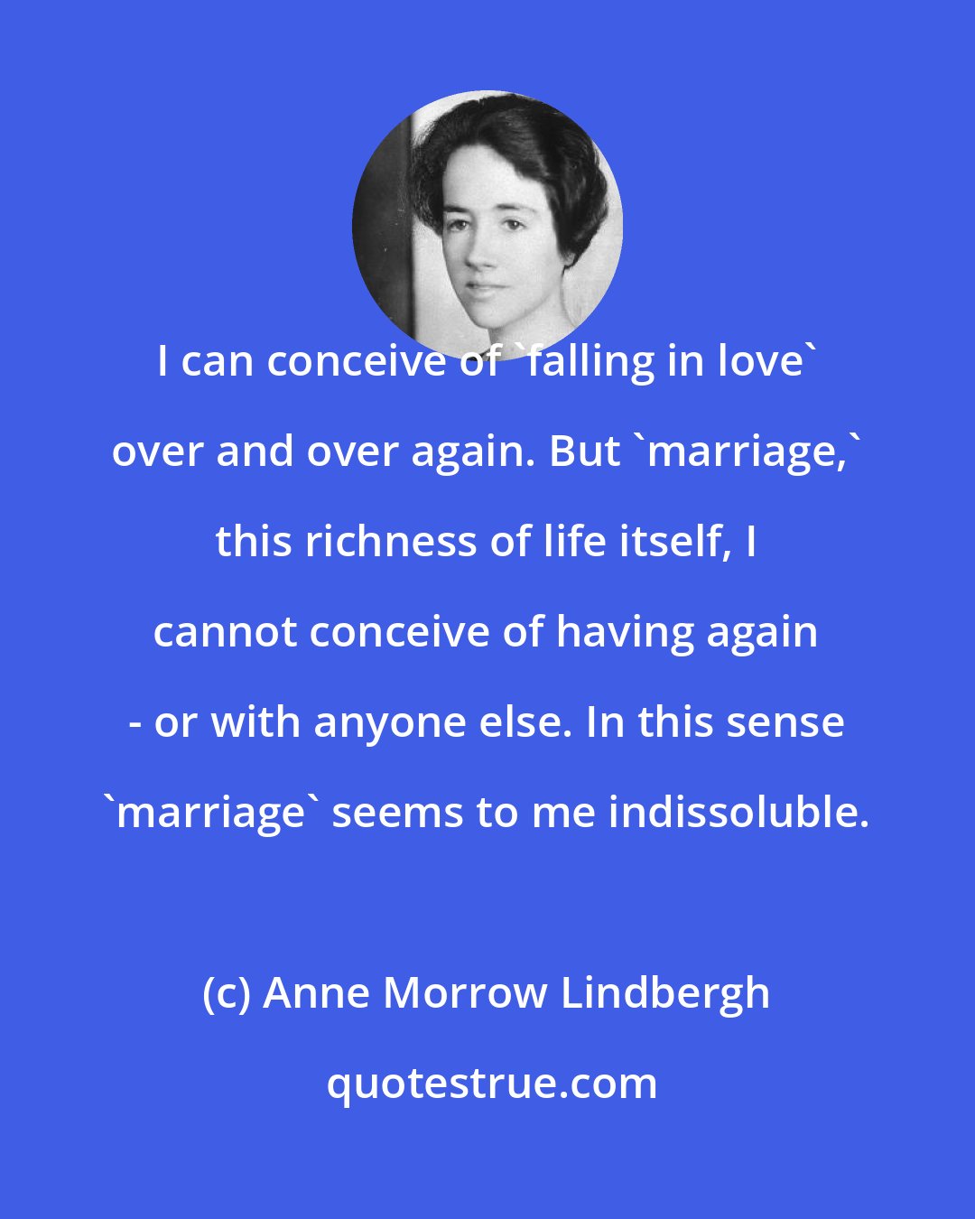 Anne Morrow Lindbergh: I can conceive of 'falling in love' over and over again. But 'marriage,' this richness of life itself, I cannot conceive of having again - or with anyone else. In this sense 'marriage' seems to me indissoluble.