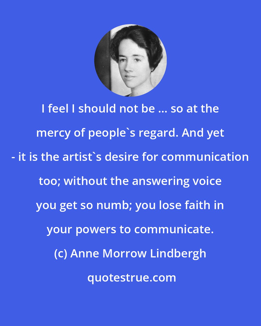 Anne Morrow Lindbergh: I feel I should not be ... so at the mercy of people's regard. And yet - it is the artist's desire for communication too; without the answering voice you get so numb; you lose faith in your powers to communicate.