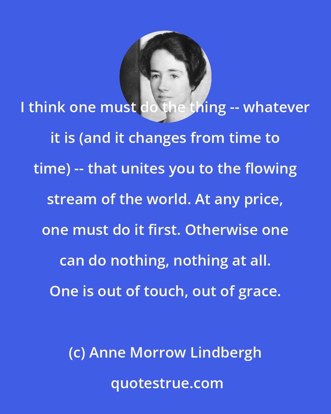 Anne Morrow Lindbergh: I think one must do the thing -- whatever it is (and it changes from time to time) -- that unites you to the flowing stream of the world. At any price, one must do it first. Otherwise one can do nothing, nothing at all. One is out of touch, out of grace.