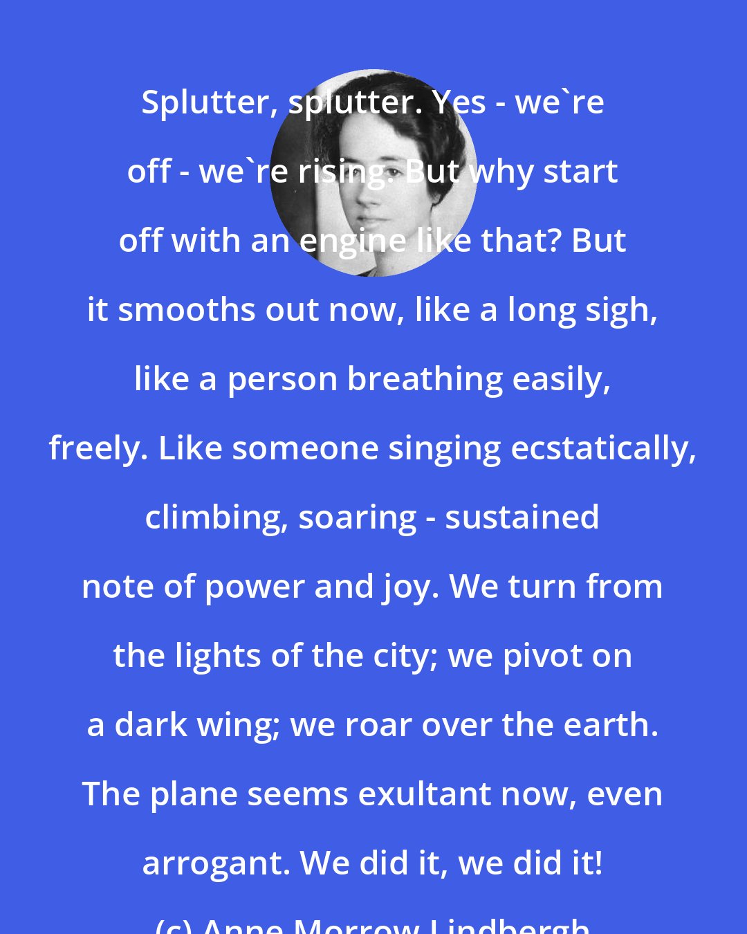 Anne Morrow Lindbergh: Splutter, splutter. Yes - we're off - we're rising. But why start off with an engine like that? But it smooths out now, like a long sigh, like a person breathing easily, freely. Like someone singing ecstatically, climbing, soaring - sustained note of power and joy. We turn from the lights of the city; we pivot on a dark wing; we roar over the earth. The plane seems exultant now, even arrogant. We did it, we did it!