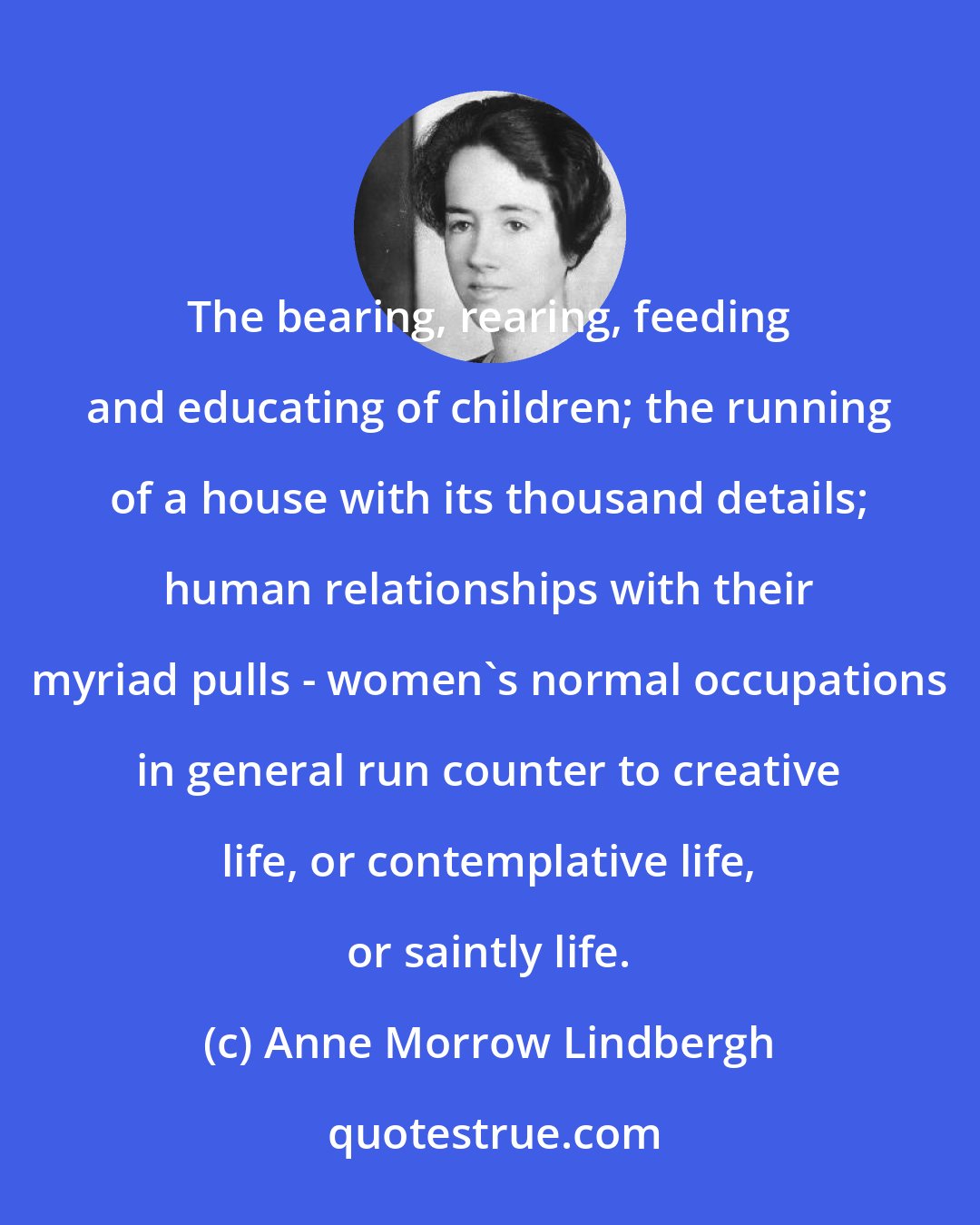 Anne Morrow Lindbergh: The bearing, rearing, feeding and educating of children; the running of a house with its thousand details; human relationships with their myriad pulls - women's normal occupations in general run counter to creative life, or contemplative life, or saintly life.