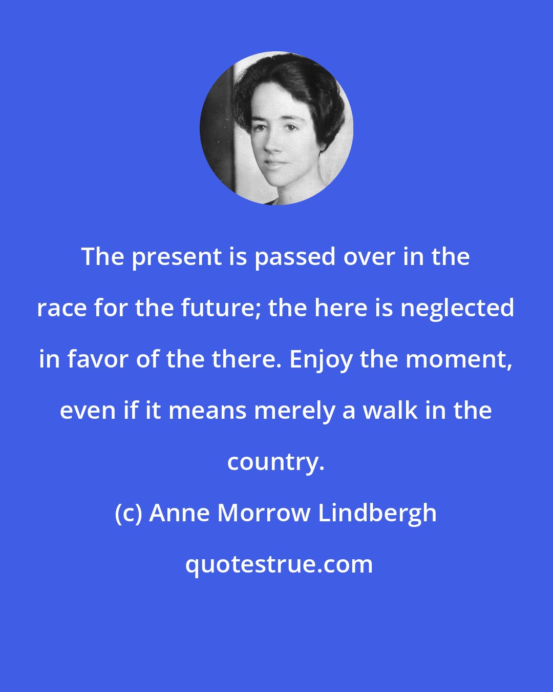 Anne Morrow Lindbergh: The present is passed over in the race for the future; the here is neglected in favor of the there. Enjoy the moment, even if it means merely a walk in the country.