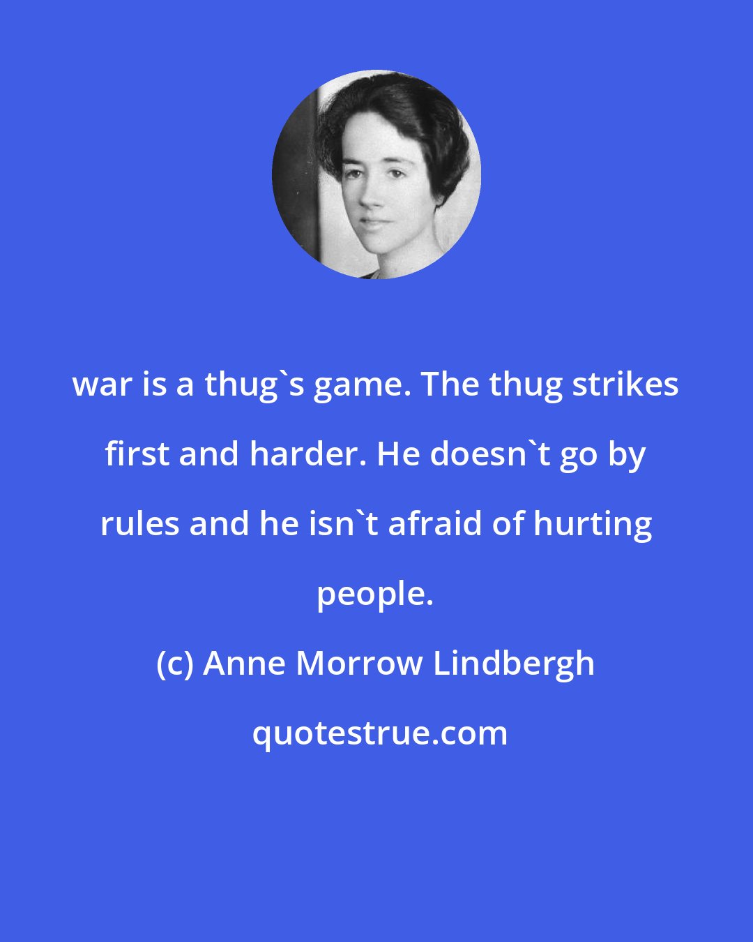 Anne Morrow Lindbergh: war is a thug's game. The thug strikes first and harder. He doesn't go by rules and he isn't afraid of hurting people.