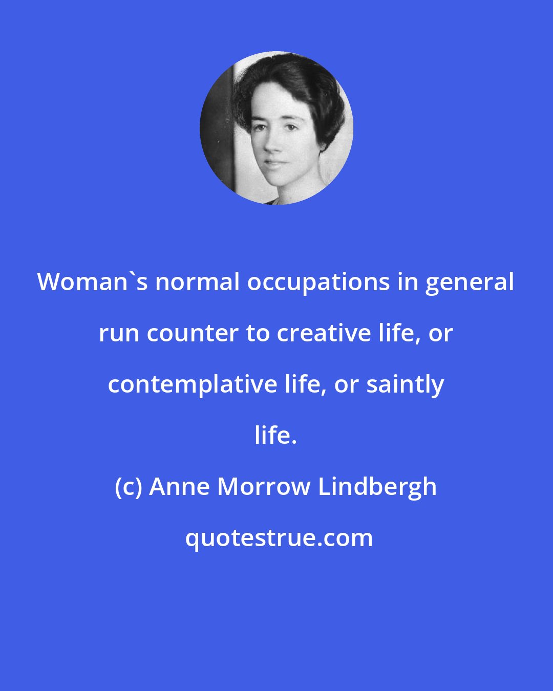 Anne Morrow Lindbergh: Woman's normal occupations in general run counter to creative life, or contemplative life, or saintly life.