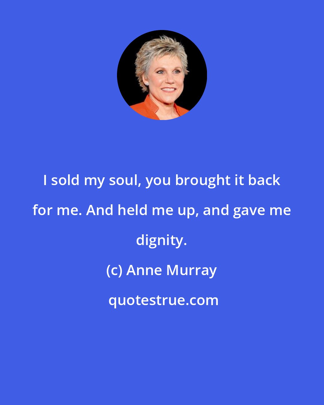 Anne Murray: I sold my soul, you brought it back for me. And held me up, and gave me dignity.