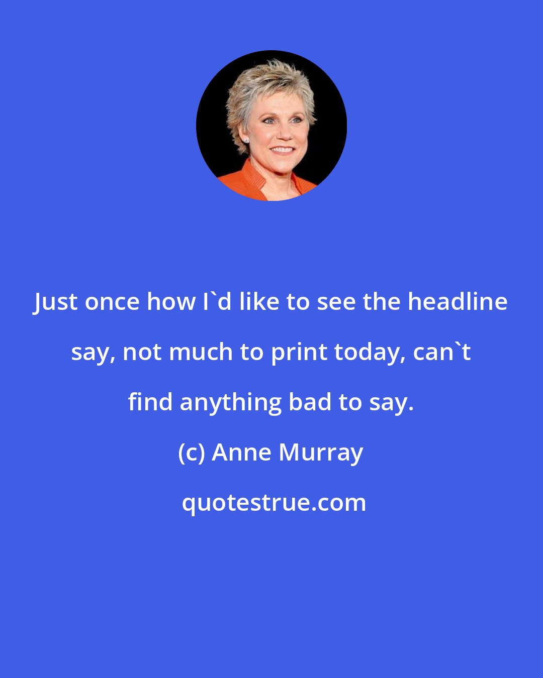 Anne Murray: Just once how I'd like to see the headline say, not much to print today, can't find anything bad to say.