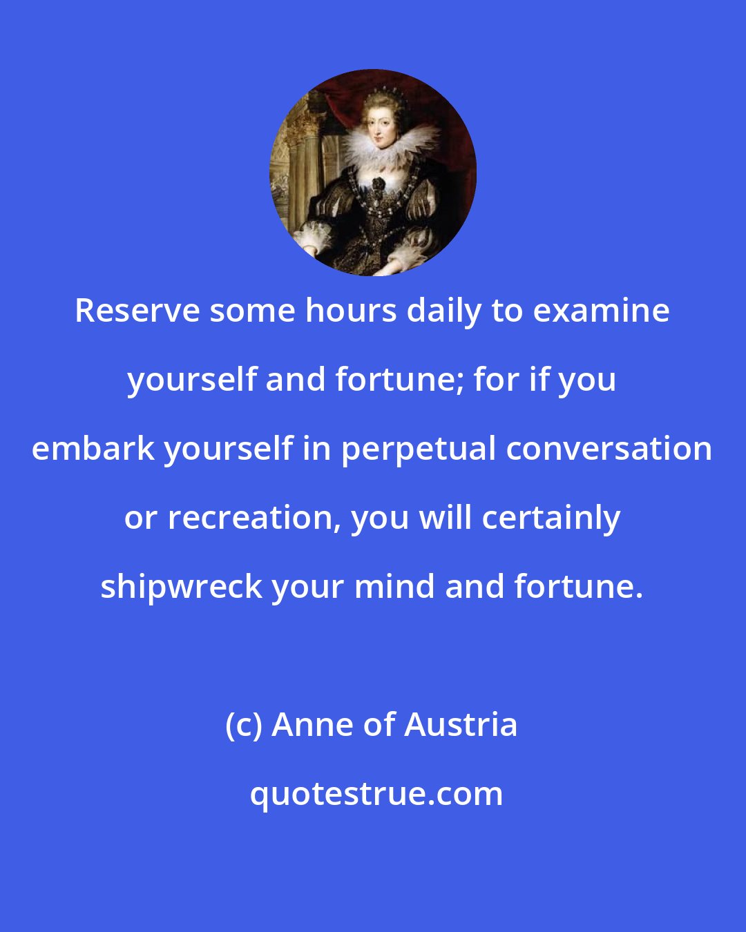 Anne of Austria: Reserve some hours daily to examine yourself and fortune; for if you embark yourself in perpetual conversation or recreation, you will certainly shipwreck your mind and fortune.