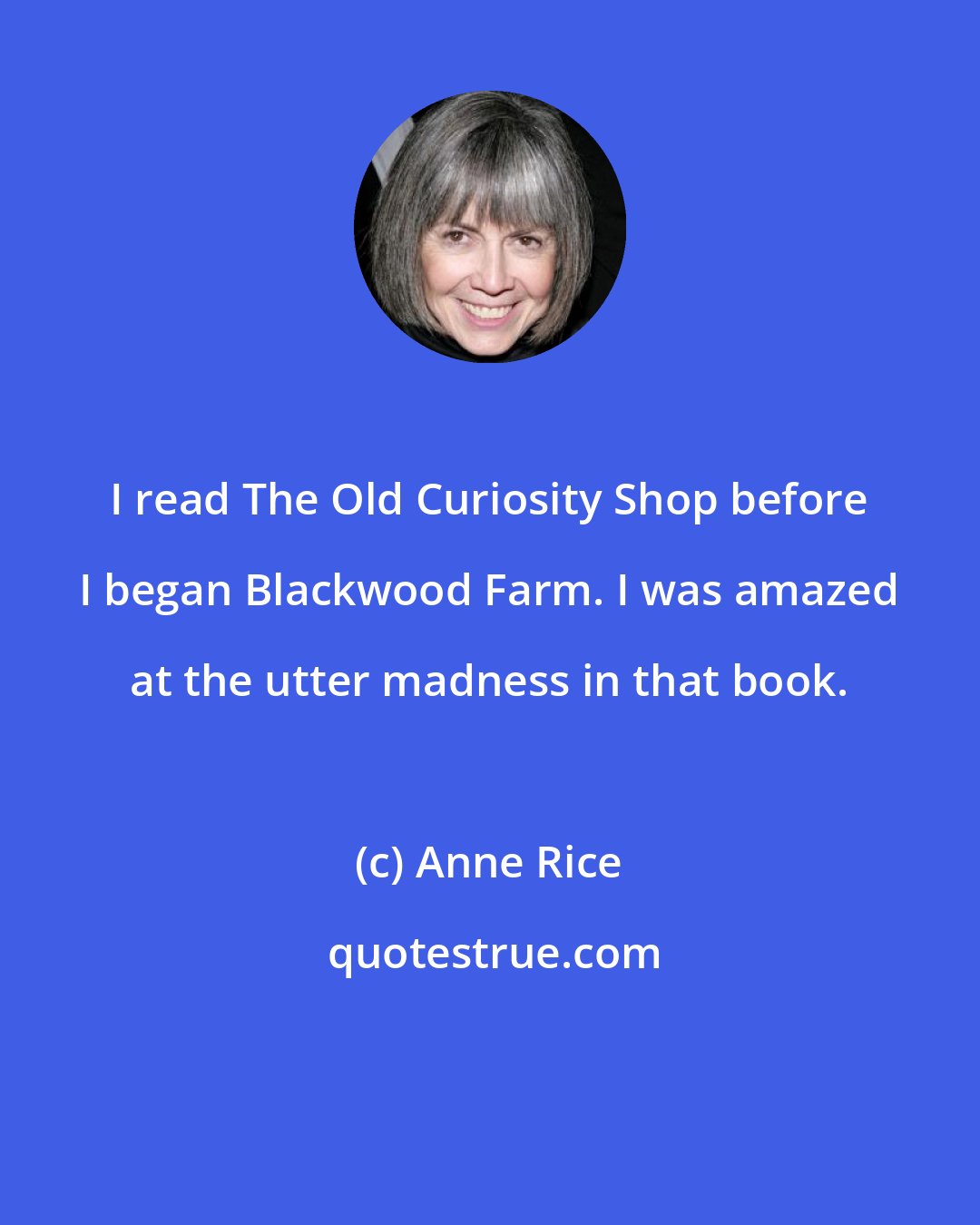 Anne Rice: I read The Old Curiosity Shop before I began Blackwood Farm. I was amazed at the utter madness in that book.