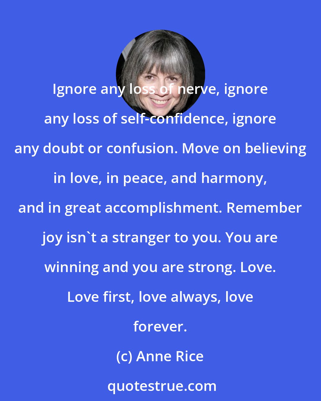 Anne Rice: Ignore any loss of nerve, ignore any loss of self-confidence, ignore any doubt or confusion. Move on believing in love, in peace, and harmony, and in great accomplishment. Remember joy isn't a stranger to you. You are winning and you are strong. Love. Love first, love always, love forever.