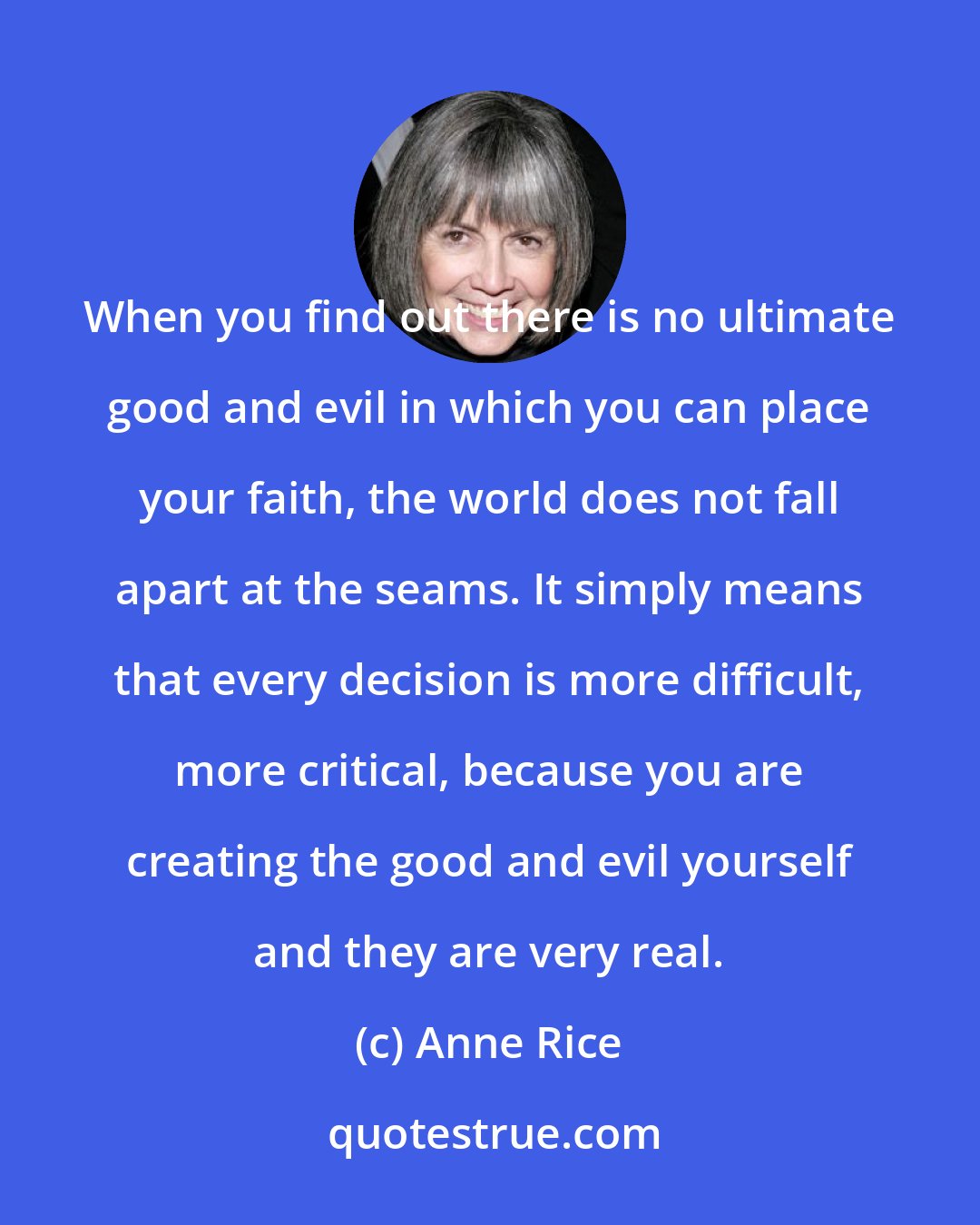 Anne Rice: When you find out there is no ultimate good and evil in which you can place your faith, the world does not fall apart at the seams. It simply means that every decision is more difficult, more critical, because you are creating the good and evil yourself and they are very real.