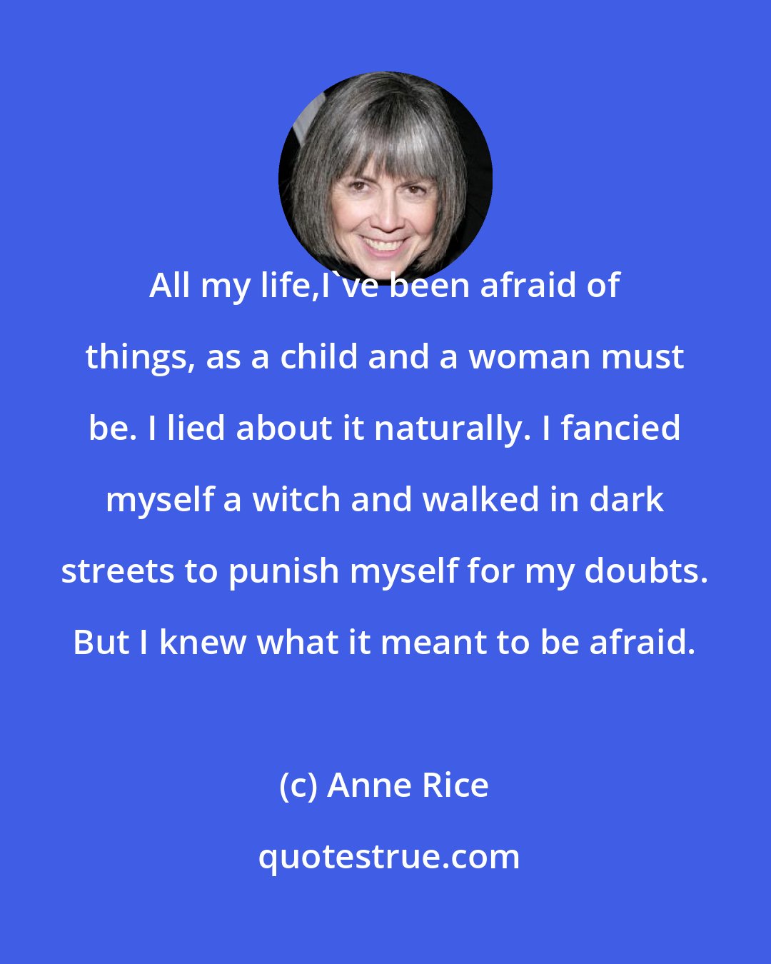 Anne Rice: All my life,I've been afraid of things, as a child and a woman must be. I lied about it naturally. I fancied myself a witch and walked in dark streets to punish myself for my doubts. But I knew what it meant to be afraid.