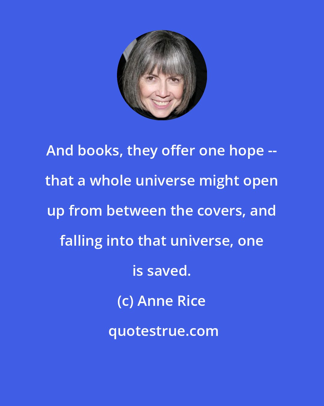 Anne Rice: And books, they offer one hope -- that a whole universe might open up from between the covers, and falling into that universe, one is saved.