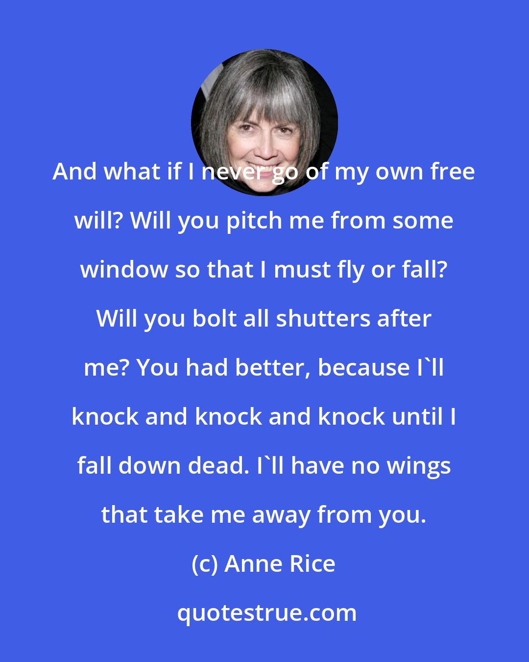 Anne Rice: And what if I never go of my own free will? Will you pitch me from some window so that I must fly or fall? Will you bolt all shutters after me? You had better, because I'll knock and knock and knock until I fall down dead. I'll have no wings that take me away from you.