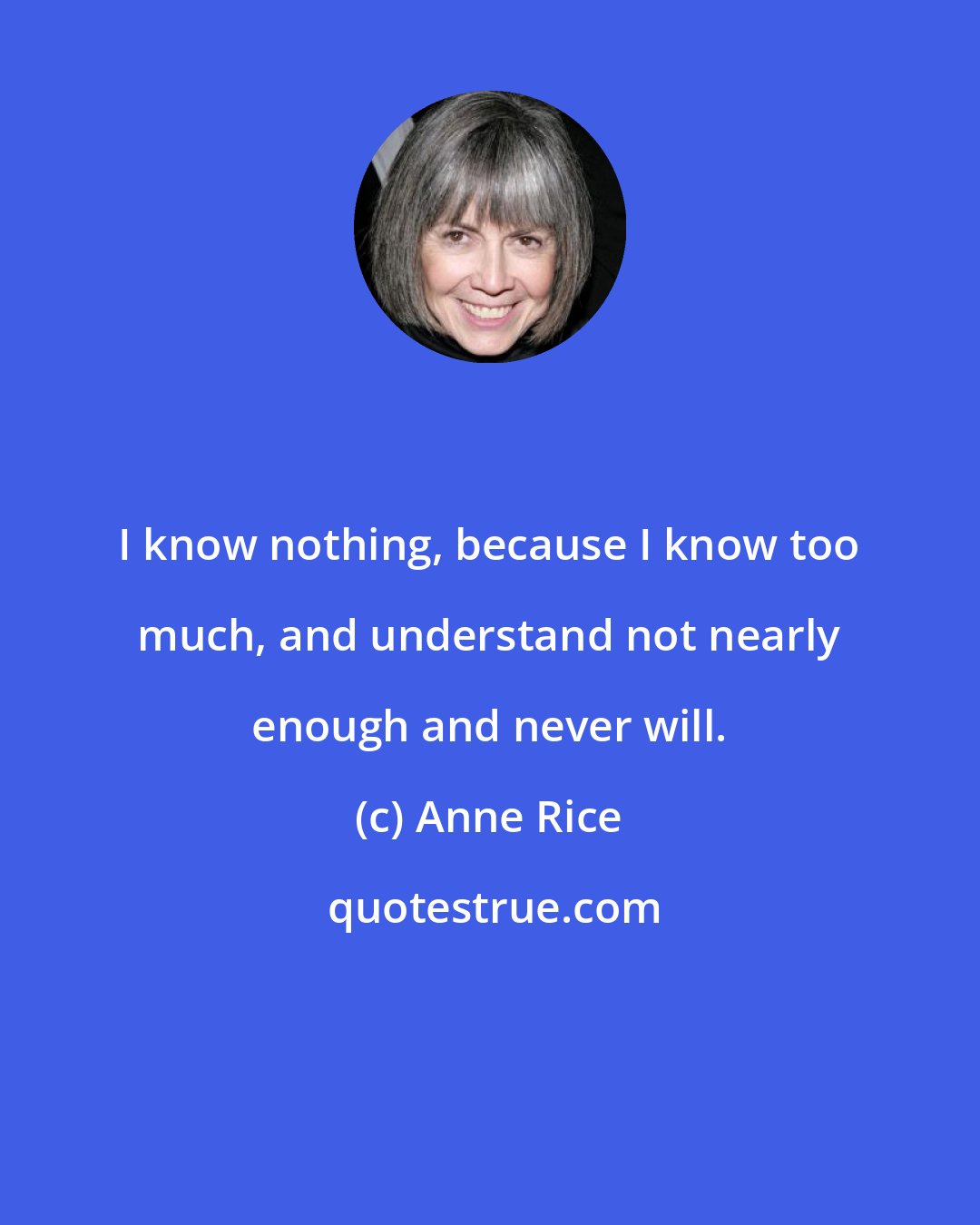 Anne Rice: I know nothing, because I know too much, and understand not nearly enough and never will.