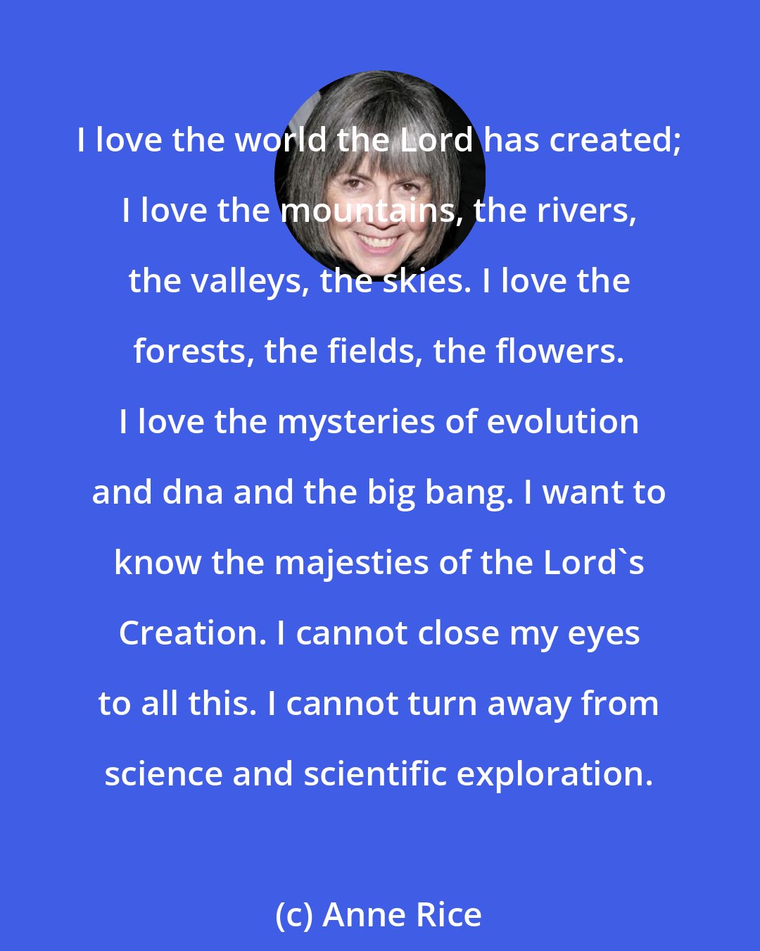 Anne Rice: I love the world the Lord has created; I love the mountains, the rivers, the valleys, the skies. I love the forests, the fields, the flowers. I love the mysteries of evolution and dna and the big bang. I want to know the majesties of the Lord's Creation. I cannot close my eyes to all this. I cannot turn away from science and scientific exploration.