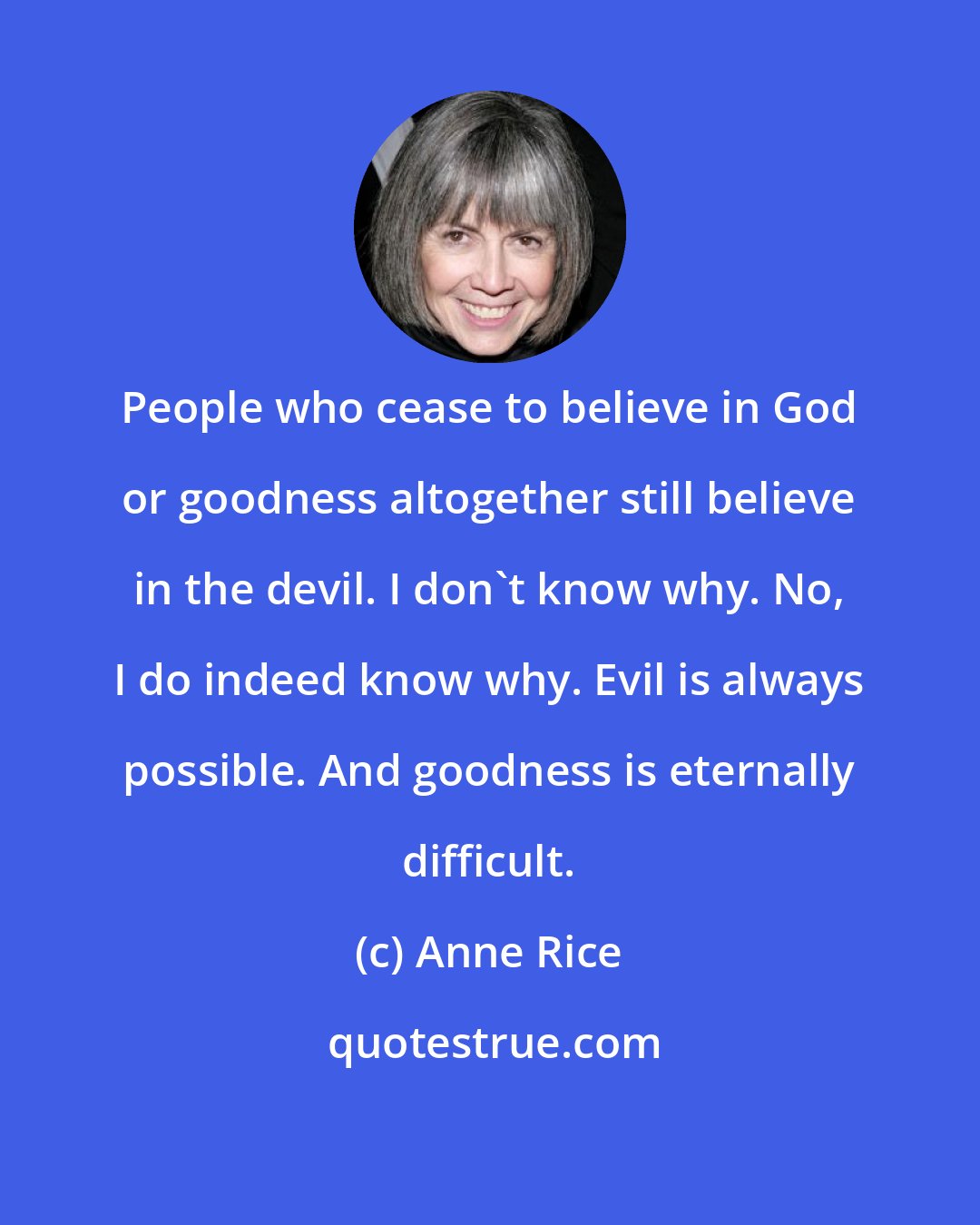 Anne Rice: People who cease to believe in God or goodness altogether still believe in the devil. I don't know why. No, I do indeed know why. Evil is always possible. And goodness is eternally difficult.