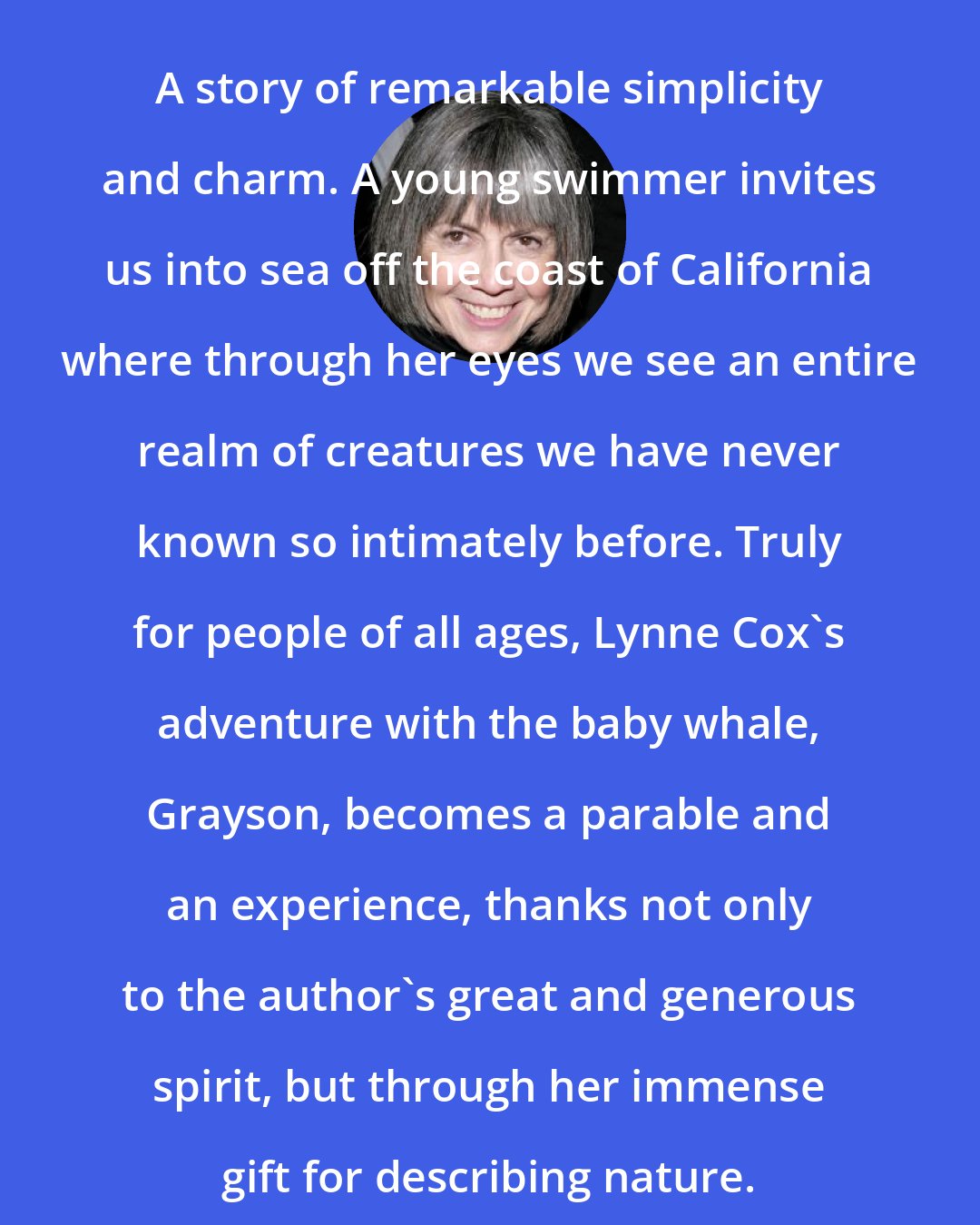 Anne Rice: A story of remarkable simplicity and charm. A young swimmer invites us into sea off the coast of California where through her eyes we see an entire realm of creatures we have never known so intimately before. Truly for people of all ages, Lynne Cox's adventure with the baby whale, Grayson, becomes a parable and an experience, thanks not only to the author's great and generous spirit, but through her immense gift for describing nature.