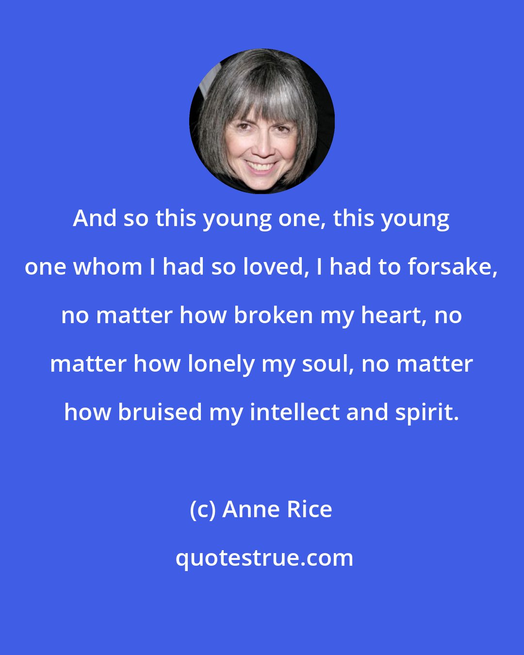 Anne Rice: And so this young one, this young one whom I had so loved, I had to forsake, no matter how broken my heart, no matter how lonely my soul, no matter how bruised my intellect and spirit.