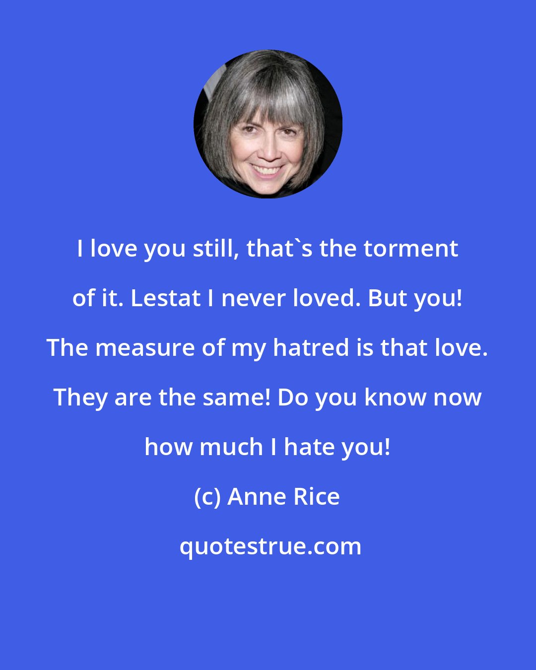 Anne Rice: I love you still, that's the torment of it. Lestat I never loved. But you! The measure of my hatred is that love. They are the same! Do you know now how much I hate you!