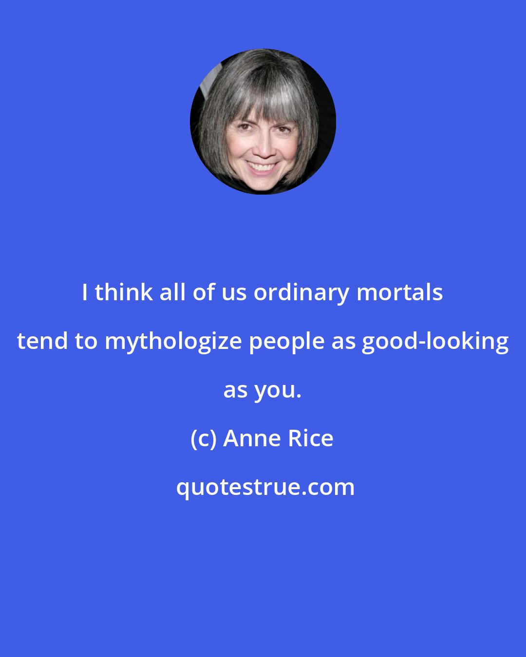 Anne Rice: I think all of us ordinary mortals tend to mythologize people as good-looking as you.