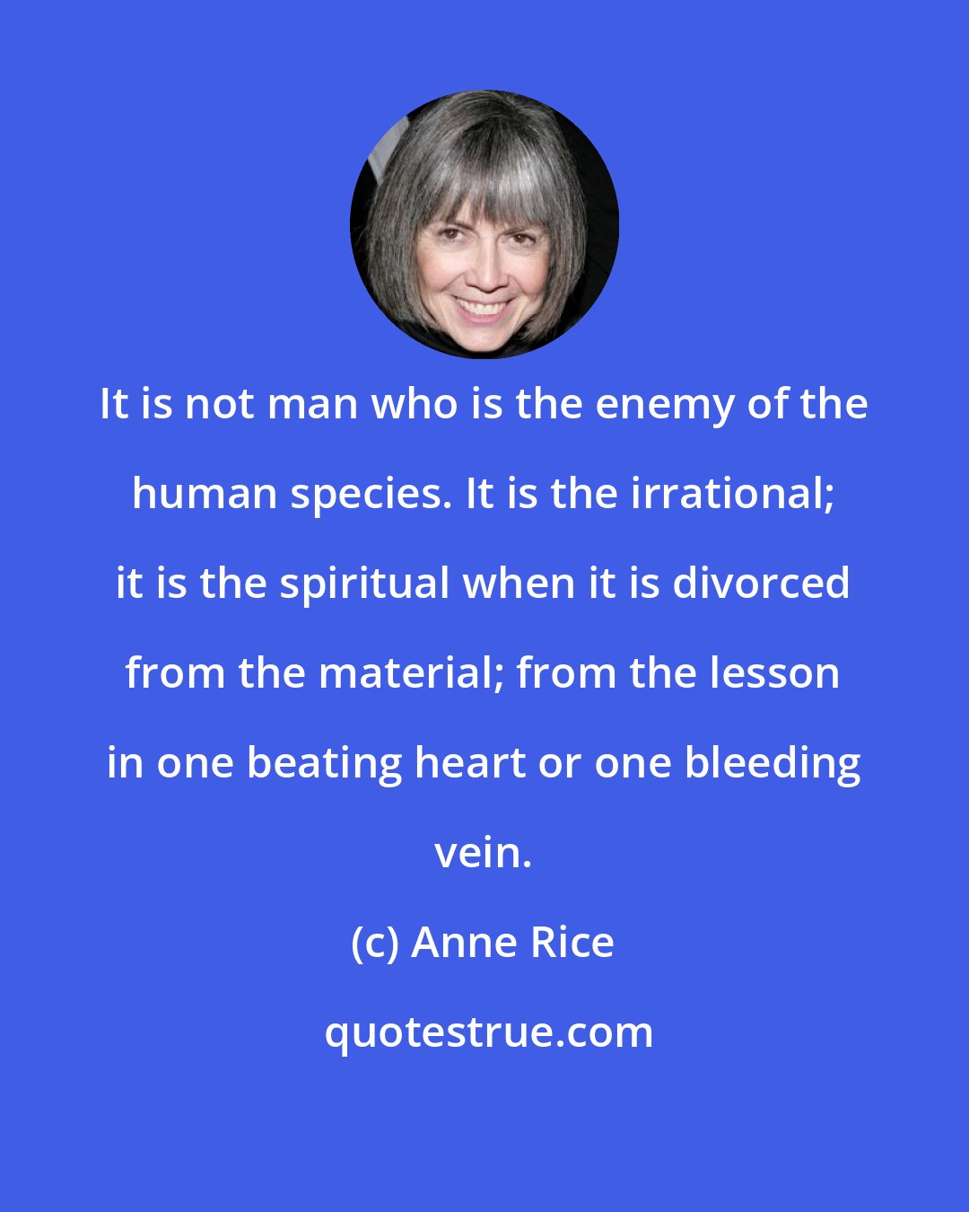 Anne Rice: It is not man who is the enemy of the human species. It is the irrational; it is the spiritual when it is divorced from the material; from the lesson in one beating heart or one bleeding vein.