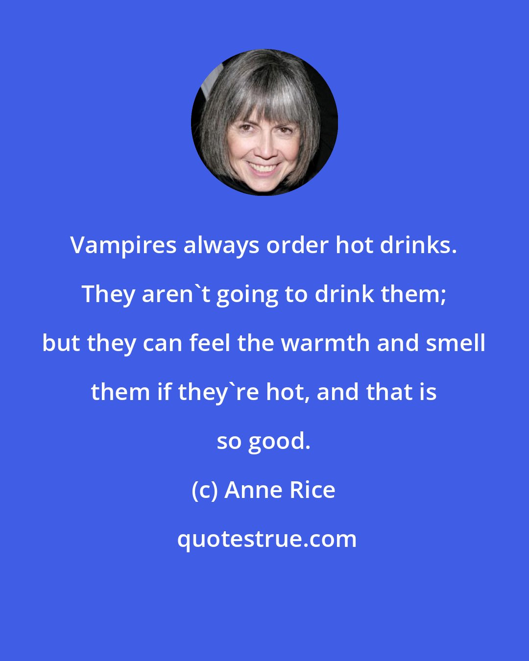 Anne Rice: Vampires always order hot drinks. They aren't going to drink them; but they can feel the warmth and smell them if they're hot, and that is so good.