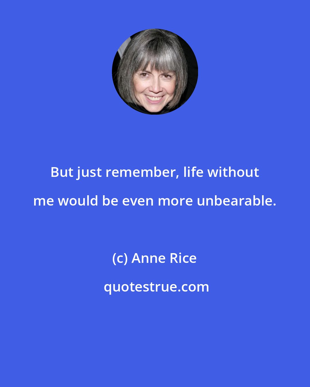 Anne Rice: But just remember, life without me would be even more unbearable.