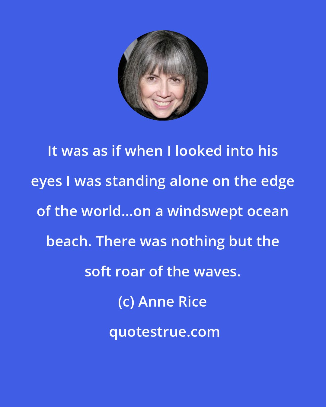 Anne Rice: It was as if when I looked into his eyes I was standing alone on the edge of the world...on a windswept ocean beach. There was nothing but the soft roar of the waves.