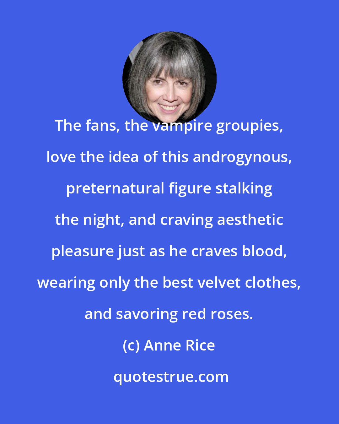Anne Rice: The fans, the vampire groupies, love the idea of this androgynous, preternatural figure stalking the night, and craving aesthetic pleasure just as he craves blood, wearing only the best velvet clothes, and savoring red roses.