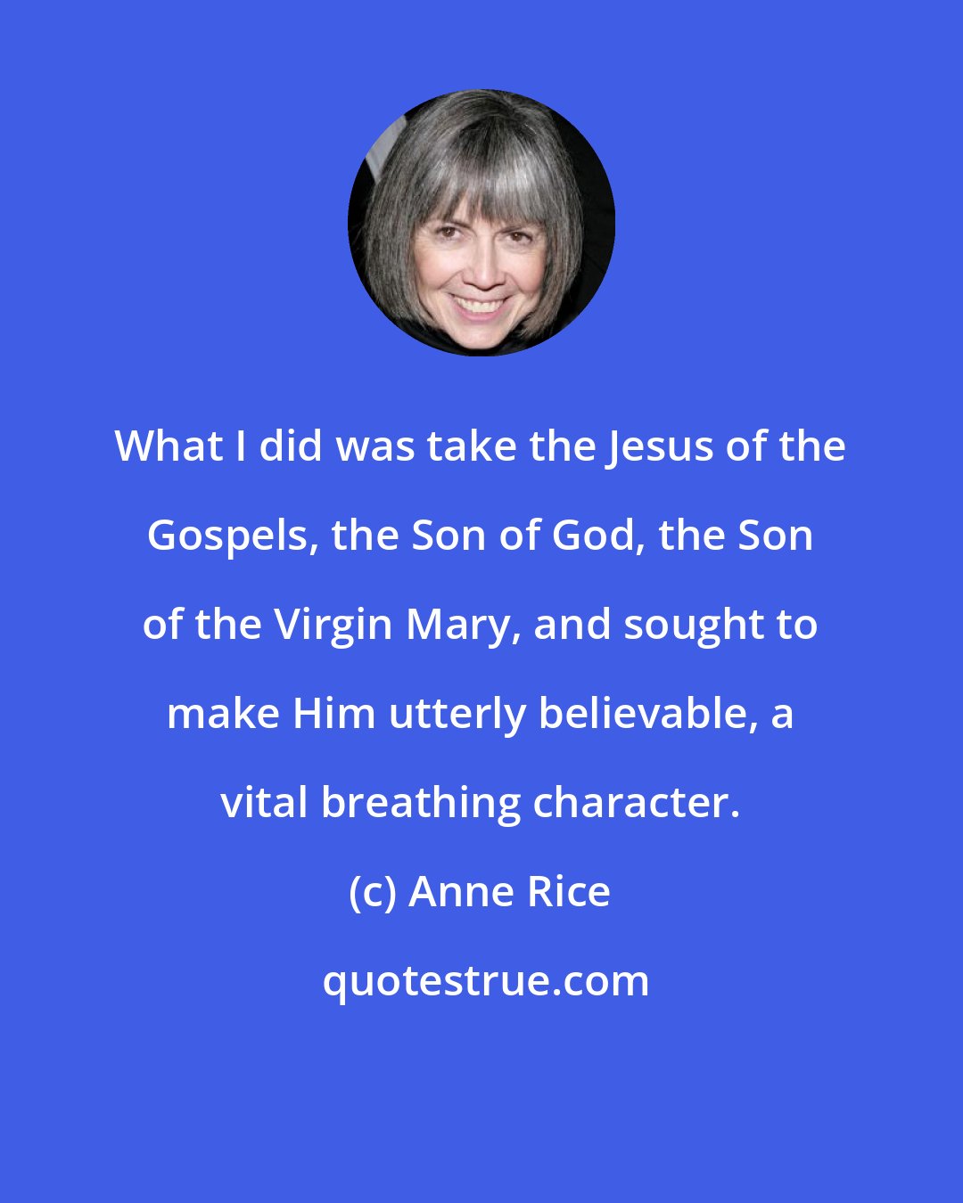 Anne Rice: What I did was take the Jesus of the Gospels, the Son of God, the Son of the Virgin Mary, and sought to make Him utterly believable, a vital breathing character.